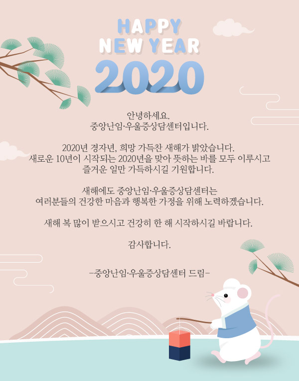 HAPPY NEW YEAR 2020 안녕하세요 중앙난임·우울증상담센터입니다. 2020년 경자년, 희망 가득찬 새해가 밝았습니다. 새로운 10년이 시작되는 2020년ㅇㄹ 맞아 뜻하는 바를 모두 이루시고 즐거운 일만 가득하시길 기원합니다. 새해에도 중앙난임·우울증상담센터는 여러분들의 건강한 마음과 행복한 가정을 위해 노력하겠습니다. 새해 복 많이 받으시고 건강히 한해 시작하시길 바랍니다. 감사합니다. 중앙난임·우울증산담센터 드림