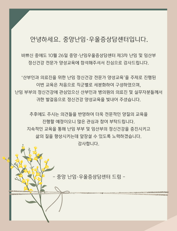 안녕하세요. 중앙난임·우울증상담센터입니다. 바쁘신 중에도 10월 26일 중앙난임·우울증상담센터 제3차 난임 및 임산부 정신건강 전문가 양성교육에 참석해주셔서 진심으로 감사드립니다. 산부인과 의료진을 위한 난임 정신건강 전문가 양성교육 을 주제로 진행된 이번 교육은 처음으로 직군별로 세분화하여 구성하였으며, 난임 부부의 정신건강에 관심있으신 산부인과 병의원의 의료진 및 실무자분들께서 귀한 발걸음으로 정신건강 양성교육을 빛내어 주셨습니다. 추후에도 주시는 의견들을 반영하여 더욱 전문적인 양질의 교육을 진행할 예정이오니 많은 관심과 참여 부탁드립니다. 지속적인 교육을 통해 난임 부부 및 임산부의 정신건강을 증진시키고 삶의 질을 향상시키는데 앞장설 수 있도록 노력하겠습니다. 감사합니다. 중앙난임·우울증상담센터 드림