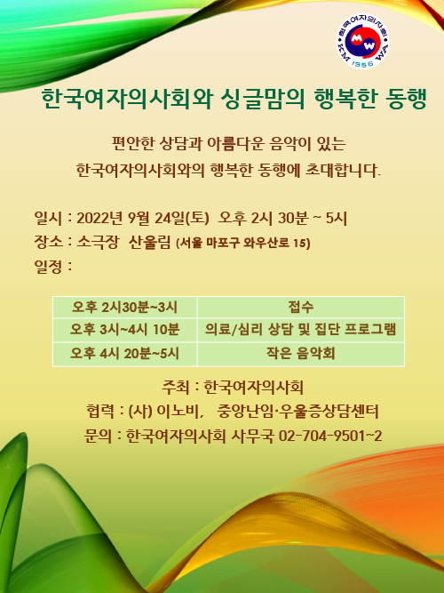 한국여자의사회와 싱글맘의 행복한 동행  편안한 상담과 아름다운 음악이 있는 한국여자의사회와의 행복한 동행에 초대합니다.  일시 : 2022년 9월 24일(토) 오후 2시 30분~5시 장소 : 소극장 산울림 (서울 마포구 와우산로 15) 일정 :  - 오후 2시 30분 ~3시 - 접수 - 오후 3시~4시 10분 의료/심리 상담 및 집단 프로그램  - 오후 4시 20분 ~ 5시 작은 음악회  추최 : 한국여자의사회 협력 : (사)이노비, 중앙난임·우울증상담센터 문의 : 한국여자의사회 사무국 02-704-9501~2 